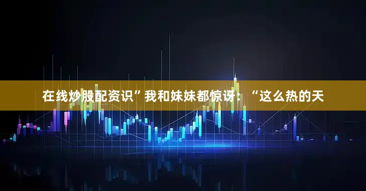 在线炒股配资识”我和妹妹都惊讶：“这么热的天