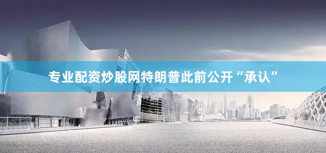 专业配资炒股网特朗普此前公开“承认”